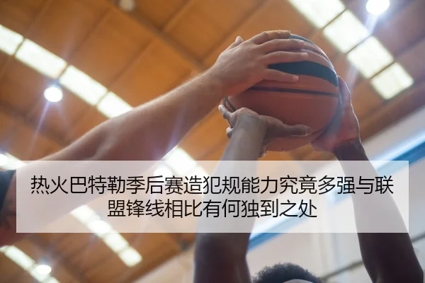 热火巴特勒季后赛造犯规能力究竟多强与联盟锋线相比有何独到之处