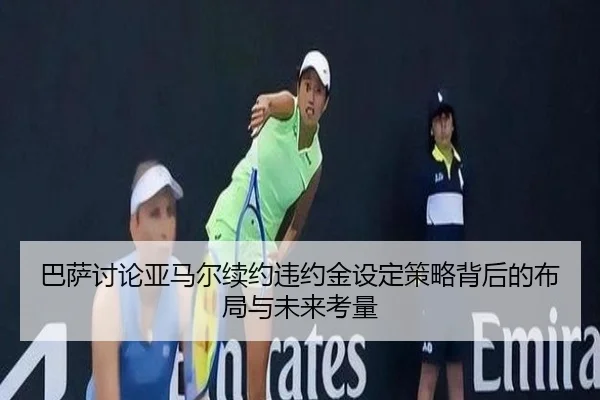 巴萨讨论亚马尔续约违约金设定策略背后的布局与未来考量