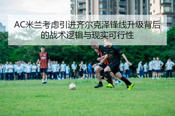 AC米兰考虑引进齐尔克泽锋线升级背后的战术逻辑与现实可行性