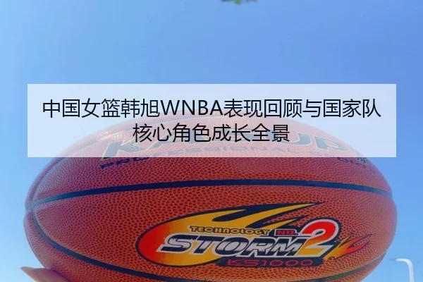 中国女篮韩旭WNBA表现回顾与国家队核心角色成长全景