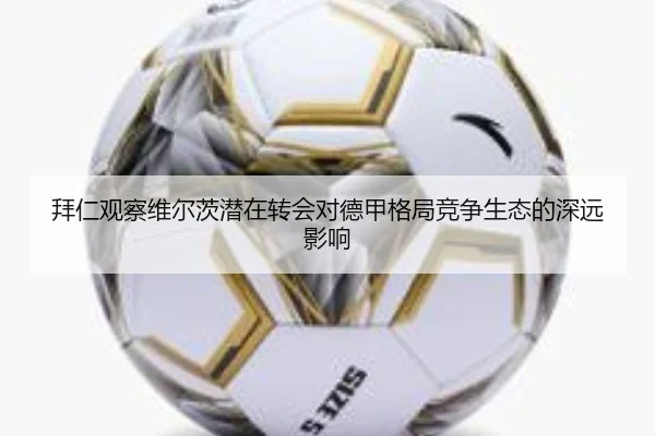 拜仁观察维尔茨潜在转会对德甲格局竞争生态的深远影响
