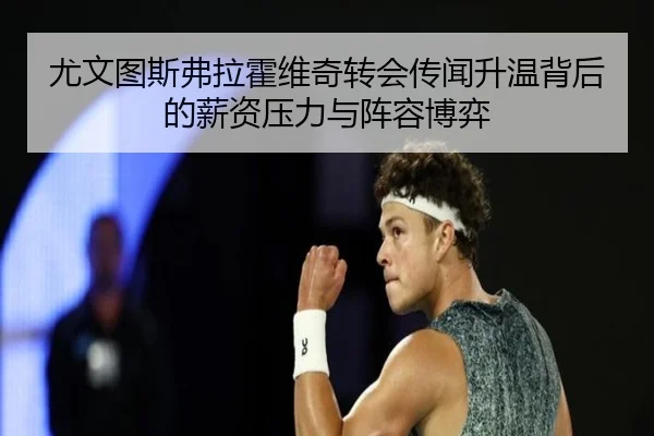 尤文图斯弗拉霍维奇转会传闻升温背后的薪资压力与阵容博弈