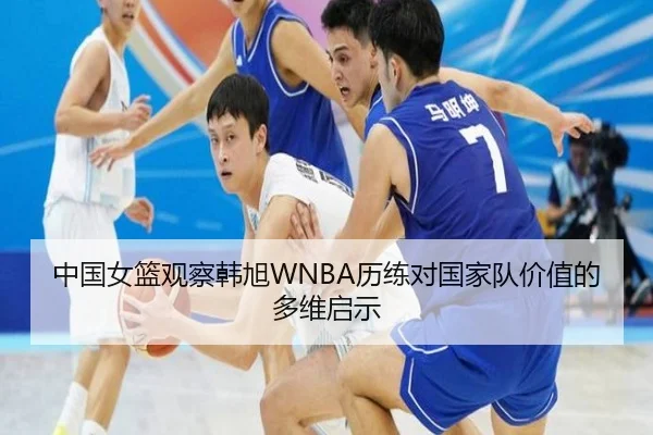 中国女篮观察韩旭WNBA历练对国家队价值的多维启示