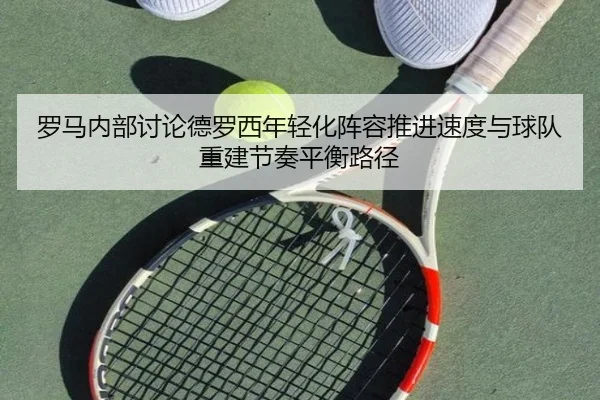 罗马内部讨论德罗西年轻化阵容推进速度与球队重建节奏平衡路径