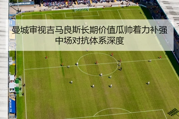 曼城审视吉马良斯长期价值瓜帅着力补强中场对抗体系深度